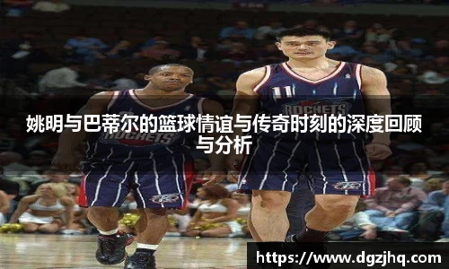 姚明与巴蒂尔的篮球情谊与传奇时刻的深度回顾与分析