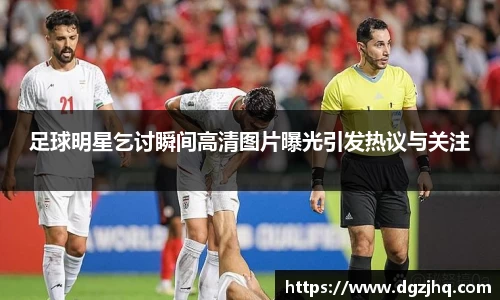 足球明星乞讨瞬间高清图片曝光引发热议与关注