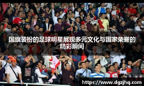 国旗装扮的足球明星展现多元文化与国家荣誉的精彩瞬间