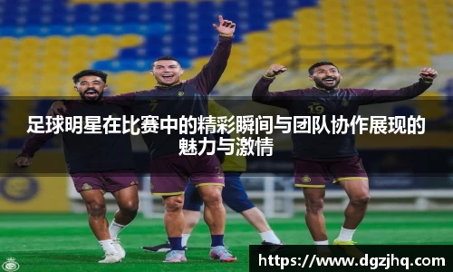 足球明星在比赛中的精彩瞬间与团队协作展现的魅力与激情