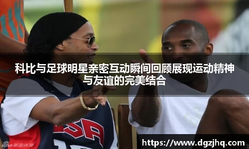 科比与足球明星亲密互动瞬间回顾展现运动精神与友谊的完美结合