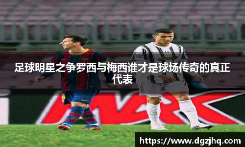 足球明星之争罗西与梅西谁才是球场传奇的真正代表